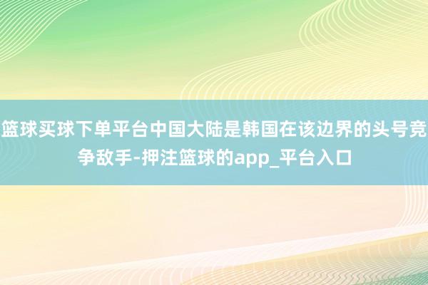 篮球买球下单平台中国大陆是韩国在该边界的头号竞争敌手-押注篮球的app_平台入口