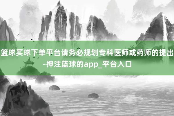 篮球买球下单平台请务必规划专科医师或药师的提出-押注篮球的app_平台入口
