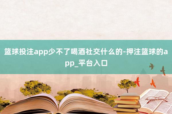 篮球投注app少不了喝酒社交什么的-押注篮球的app_平台入口