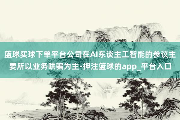 篮球买球下单平台公司在AI东谈主工智能的参议主要所以业务哄骗为主-押注篮球的app_平台入口