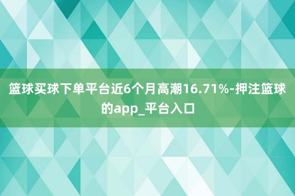 篮球买球下单平台近6个月高潮16.71%-押注篮球的app_平台入口