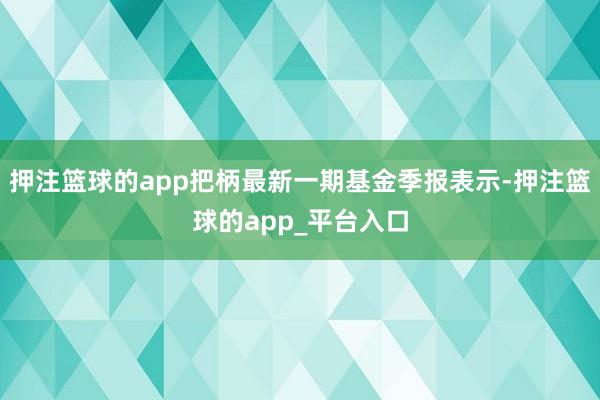 押注篮球的app把柄最新一期基金季报表示-押注篮球的app_平台入口