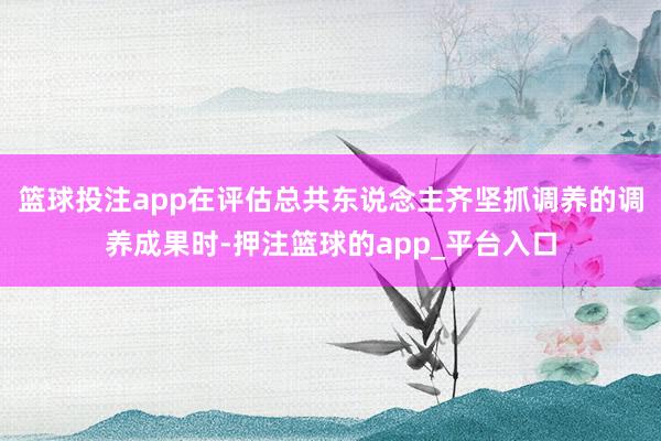 篮球投注app在评估总共东说念主齐坚抓调养的调养成果时-押注篮球的app_平台入口