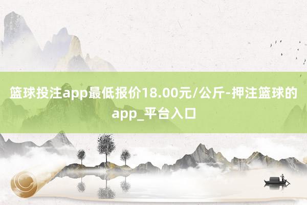 篮球投注app最低报价18.00元/公斤-押注篮球的app_平台入口