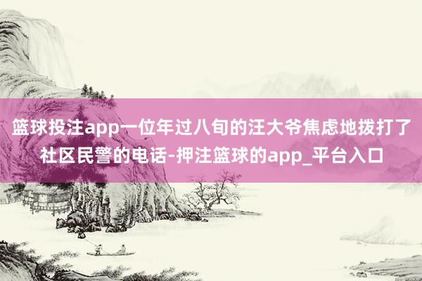 篮球投注app一位年过八旬的汪大爷焦虑地拨打了社区民警的电话-押注篮球的app_平台入口