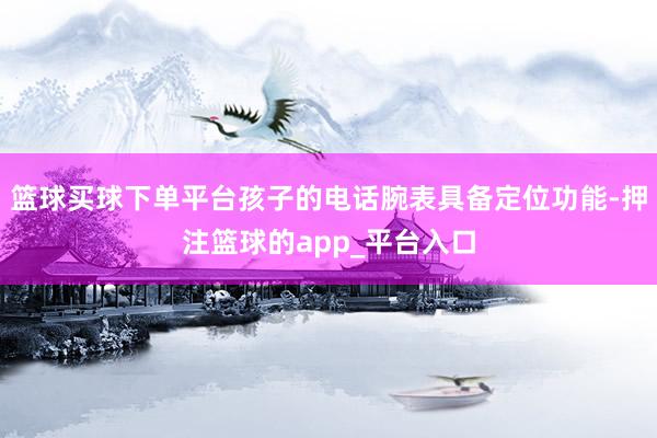 篮球买球下单平台孩子的电话腕表具备定位功能-押注篮球的app_平台入口