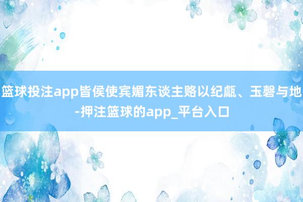篮球投注app皆侯使宾媚东谈主赂以纪甗、玉磬与地-押注篮球的app_平台入口