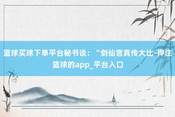 篮球买球下单平台秘书谈：“剑仙宫真传大比-押注篮球的app_平台入口