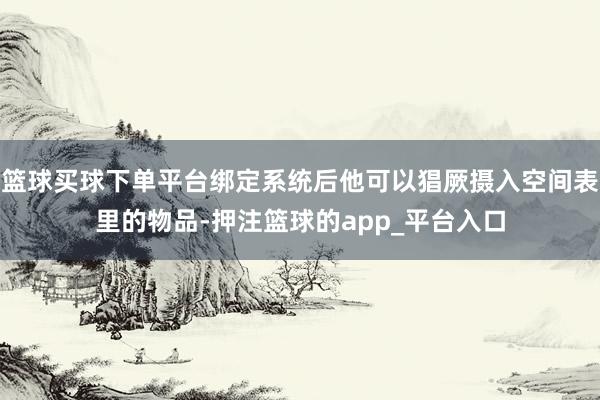 篮球买球下单平台绑定系统后他可以猖厥摄入空间表里的物品-押注篮球的app_平台入口
