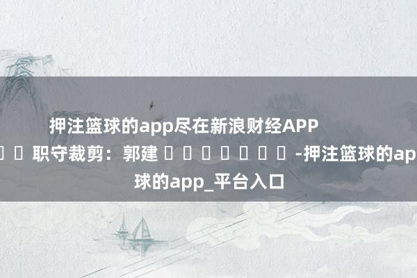 押注篮球的app尽在新浪财经APP            						职守裁剪：郭建 							-押注篮球的app_平台入口
