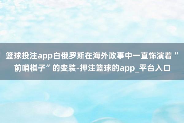 篮球投注app白俄罗斯在海外政事中一直饰演着“前哨棋子”的变装-押注篮球的app_平台入口