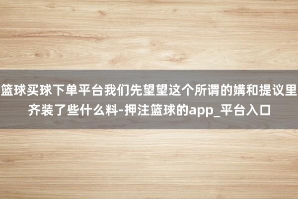 篮球买球下单平台我们先望望这个所谓的媾和提议里齐装了些什么料-押注篮球的app_平台入口