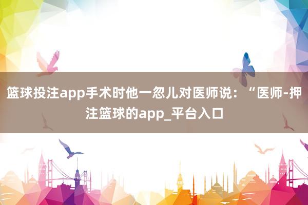 篮球投注app手术时他一忽儿对医师说：“医师-押注篮球的app_平台入口