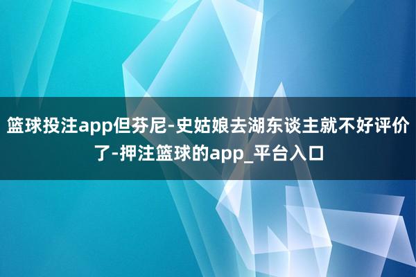 篮球投注app但芬尼-史姑娘去湖东谈主就不好评价了-押注篮球的app_平台入口