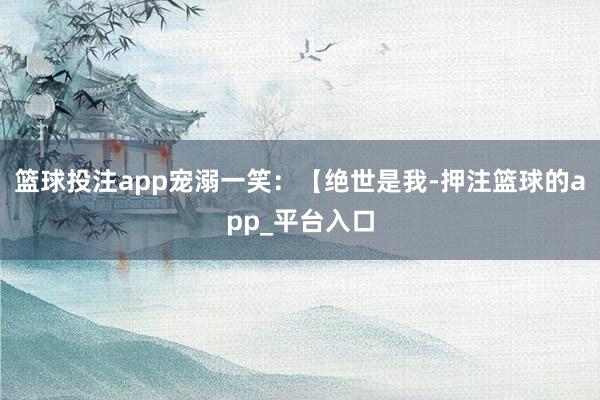 篮球投注app宠溺一笑：【绝世是我-押注篮球的app_平台入口