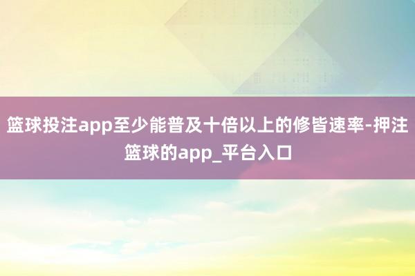 篮球投注app至少能普及十倍以上的修皆速率-押注篮球的app_平台入口