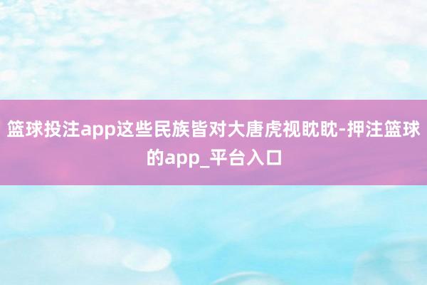 篮球投注app这些民族皆对大唐虎视眈眈-押注篮球的app_平台入口