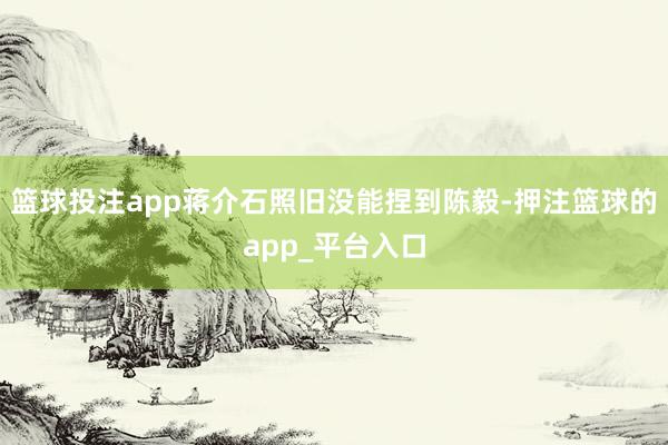 篮球投注app蒋介石照旧没能捏到陈毅-押注篮球的app_平台入口