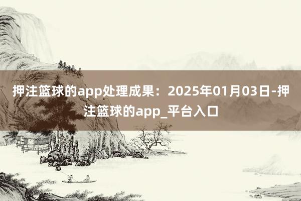 押注篮球的app处理成果：2025年01月03日-押注篮球的app_平台入口