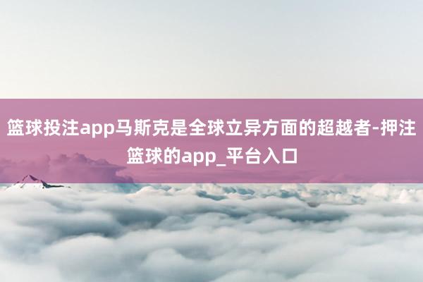 篮球投注app马斯克是全球立异方面的超越者-押注篮球的app_平台入口