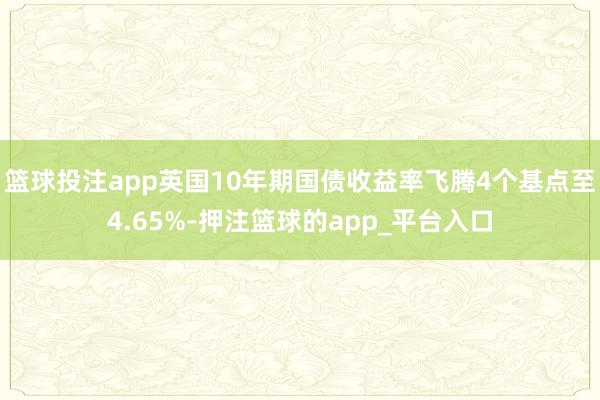篮球投注app英国10年期国债收益率飞腾4个基点至4.65%-押注篮球的app_平台入口