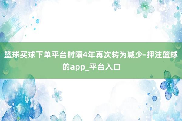 篮球买球下单平台时隔4年再次转为减少-押注篮球的app_平台入口