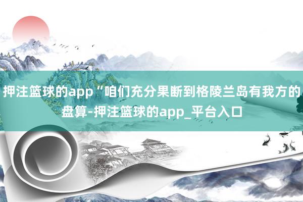 押注篮球的app“咱们充分果断到格陵兰岛有我方的盘算-押注篮球的app_平台入口