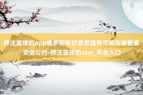 押注篮球的app俄罗斯和好意思国有可能完竣要紧安全公约-押注篮球的app_平台入口