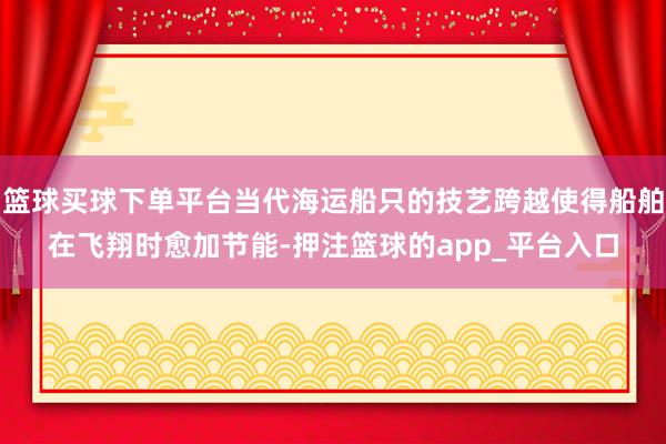 篮球买球下单平台当代海运船只的技艺跨越使得船舶在飞翔时愈加节能-押注篮球的app_平台入口