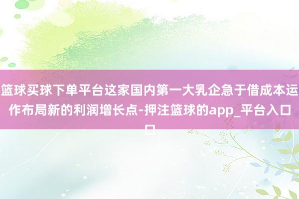 篮球买球下单平台这家国内第一大乳企急于借成本运作布局新的利润增长点-押注篮球的app_平台入口