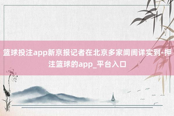 篮球投注app新京报记者在北京多家阛阓详实到-押注篮球的app_平台入口