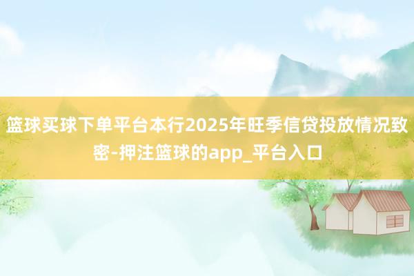 篮球买球下单平台本行2025年旺季信贷投放情况致密-押注篮球的app_平台入口