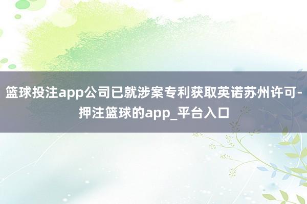 篮球投注app公司已就涉案专利获取英诺苏州许可-押注篮球的app_平台入口