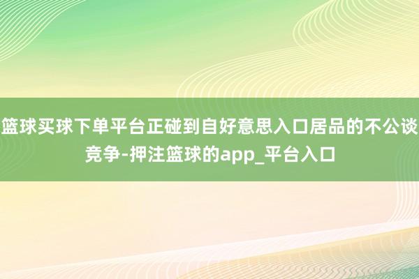篮球买球下单平台正碰到自好意思入口居品的不公谈竞争-押注篮球的app_平台入口