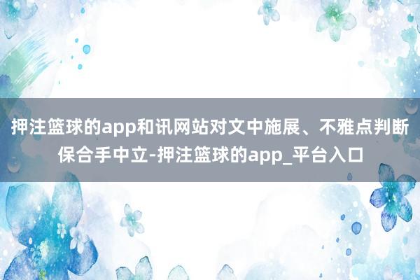 押注篮球的app和讯网站对文中施展、不雅点判断保合手中立-押注篮球的app_平台入口