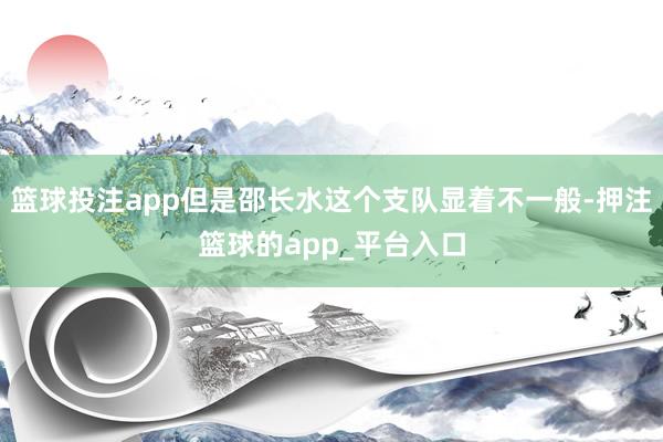 篮球投注app但是邵长水这个支队显着不一般-押注篮球的app_平台入口