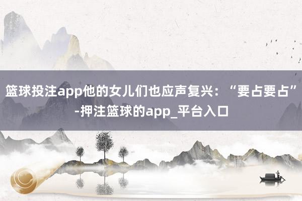 篮球投注app他的女儿们也应声复兴：“要占要占”-押注篮球的app_平台入口