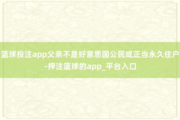 篮球投注app父亲不是好意思国公民或正当永久住户-押注篮球的app_平台入口