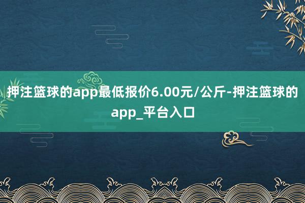 押注篮球的app最低报价6.00元/公斤-押注篮球的app_平台入口