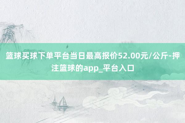 篮球买球下单平台当日最高报价52.00元/公斤-押注篮球的app_平台入口