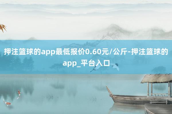 押注篮球的app最低报价0.60元/公斤-押注篮球的app_平台入口