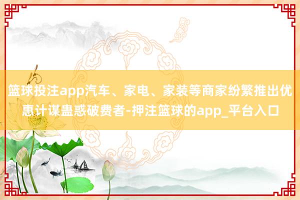 篮球投注app汽车、家电、家装等商家纷繁推出优惠计谋蛊惑破费者-押注篮球的app_平台入口