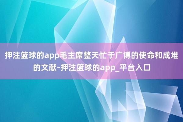 押注篮球的app毛主席整天忙于广博的使命和成堆的文献-押注篮球的app_平台入口