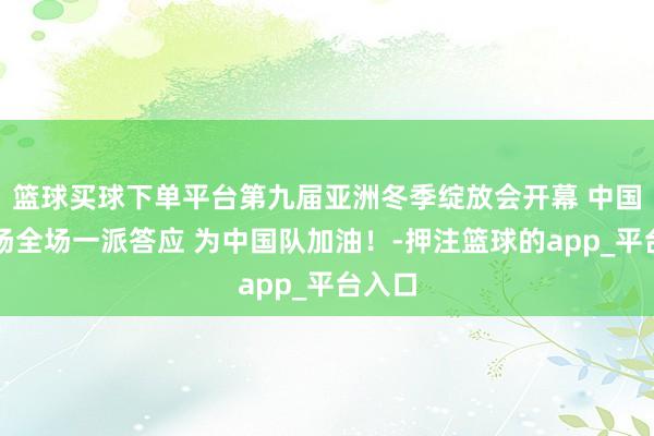 篮球买球下单平台第九届亚洲冬季绽放会开幕 中国队入场全场一派答应 为中国队加油！-押注篮球的app_平台入口