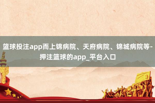 篮球投注app而上锦病院、天府病院、锦城病院等-押注篮球的app_平台入口