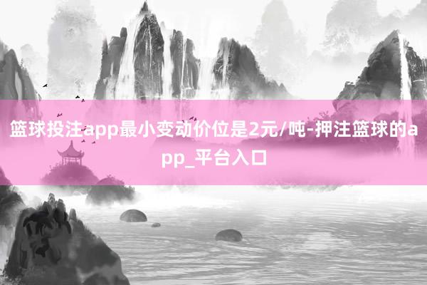 篮球投注app最小变动价位是2元/吨-押注篮球的app_平台入口