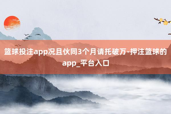 篮球投注app况且伙同3个月请托破万-押注篮球的app_平台入口
