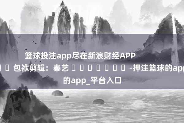 篮球投注app尽在新浪财经APP            						包袱剪辑：秦艺 							-押注篮球的app_平台入口