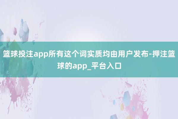 篮球投注app所有这个词实质均由用户发布-押注篮球的app_平台入口