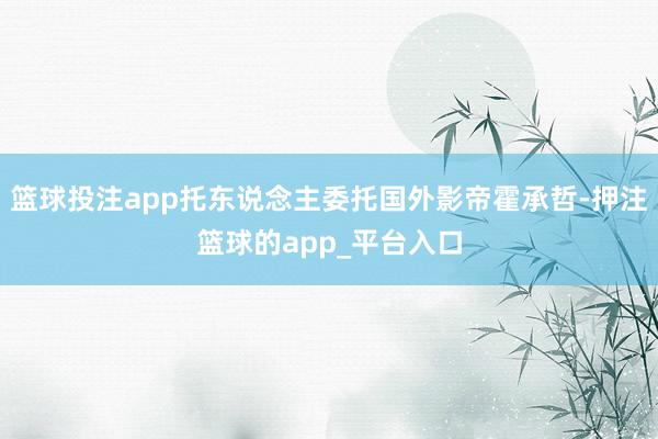 篮球投注app托东说念主委托国外影帝霍承哲-押注篮球的app_平台入口